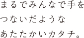 まるでみんなで手をつないだようなあたたかいカタチ。