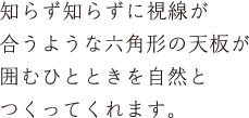 知らず知らずに視線が合うような六角形の天板が囲むひとときを自然とつくってくれます。