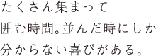 たくさん集まって囲む時間。並んだ時にしか分からない喜びがある。